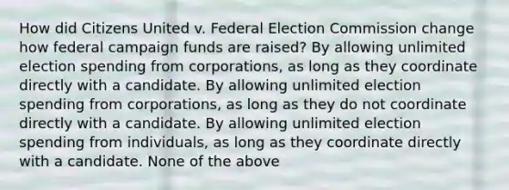 How did Citizens United v. Federal Election Commission change how federal campaign funds are raised? By allowing unlimited election spending from corporations, as long as they coordinate directly with a candidate. By allowing unlimited election spending from corporations, as long as they do not coordinate directly with a candidate. By allowing unlimited election spending from individuals, as long as they coordinate directly with a candidate. None of the above