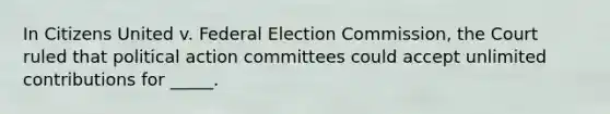 In Citizens United v. Federal Election Commission, the Court ruled that political action committees could accept unlimited contributions for _____.