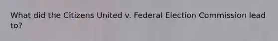 What did the Citizens United v. Federal Election Commission lead to?