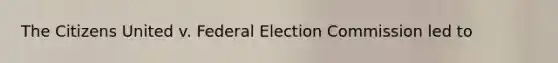 The Citizens United v. Federal Election Commission led to