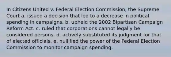 In Citizens United v. Federal Election Commission, the Supreme Court a. issued a decision that led to a decrease in political spending in campaigns. b. upheld the 2002 Bipartisan Campaign Reform Act. c. ruled that corporations cannot legally be considered persons. d. actively substituted its judgment for that of elected officials. e. nullified the power of the Federal Election Commission to monitor campaign spending.