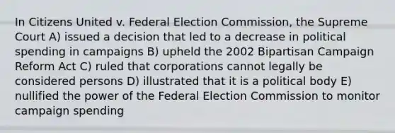 In Citizens United v. Federal Election Commission, the Supreme Court A) issued a decision that led to a decrease in political spending in campaigns B) upheld the 2002 Bipartisan Campaign Reform Act C) ruled that corporations cannot legally be considered persons D) illustrated that it is a political body E) nullified the power of the Federal Election Commission to monitor campaign spending