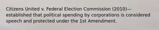 Citizens United v. Federal Election Commission (2010)—established that political spending by corporations is considered speech and protected under the 1st Amendment.