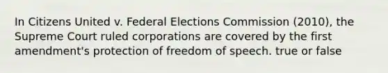 In Citizens United v. Federal Elections Commission (2010), the Supreme Court ruled corporations are covered by the first amendment's protection of freedom of speech. true or false