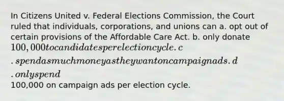 In Citizens United v. Federal Elections Commission, the Court ruled that individuals, corporations, and unions can a. opt out of certain provisions of the Affordable Care Act. b. only donate 100,000 to candidates per election cycle. c. spend as much money as they want on campaign ads. d. only spend100,000 on campaign ads per election cycle.