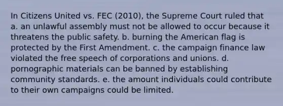 In Citizens United vs. FEC (2010), the Supreme Court ruled that a. an unlawful assembly must not be allowed to occur because it threatens the public safety. b. burning the American flag is protected by the First Amendment. c. the campaign finance law violated the free speech of corporations and unions. d. pornographic materials can be banned by establishing community standards. e. the amount individuals could contribute to their own campaigns could be limited.