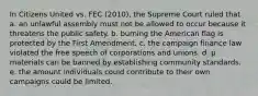 In Citizens United vs. FEC (2010), the Supreme Court ruled that a. an unlawful assembly must not be allowed to occur because it threatens the public safety. b. burning the American flag is protected by the First Amendment. c. the campaign finance law violated the free speech of corporations and unions. d. p materials can be banned by establishing community standards. e. the amount individuals could contribute to their own campaigns could be limited.