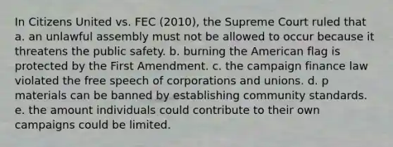 In Citizens United vs. FEC (2010), the Supreme Court ruled that a. an unlawful assembly must not be allowed to occur because it threatens the public safety. b. burning the American flag is protected by the First Amendment. c. the campaign finance law violated the free speech of corporations and unions. d. p materials can be banned by establishing community standards. e. the amount individuals could contribute to their own campaigns could be limited.