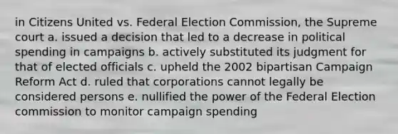 in Citizens United vs. Federal Election Commission, the Supreme court a. issued a decision that led to a decrease in political spending in campaigns b. actively substituted its judgment for that of elected officials c. upheld the 2002 bipartisan Campaign Reform Act d. ruled that corporations cannot legally be considered persons e. nullified the power of the Federal Election commission to monitor campaign spending