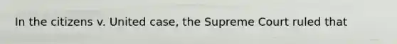 In the citizens v. United case, the Supreme Court ruled that