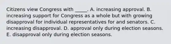 Citizens view Congress with _____. A. increasing approval. B. increasing support for Congress as a whole but with growing disapproval for individual representatives for and senators. C. increasing disapproval. D. approval only during election seasons. E. disapproval only during election seasons.