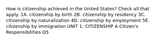 How is citizenship achieved in the United States? Check all that apply. 1A. citizenship by birth 2B. citizenship by residency 3C. citizenship by naturalization 4D. citizenship by employment 5E. citizenship by immigration UNIT 1: CITIZENSHIP A Citizen's Responsibilities Q5