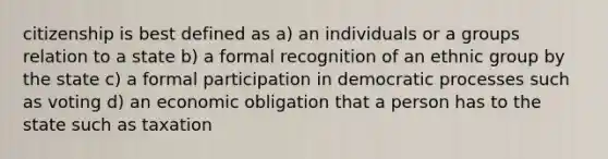 citizenship is best defined as a) an individuals or a groups relation to a state b) a formal recognition of an ethnic group by the state c) a formal participation in democratic processes such as voting d) an economic obligation that a person has to the state such as taxation