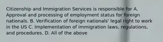 Citizenship and Immigration Services is responsible for A. Approval and processing of employment status for foreign nationals. B. Verification of foreign nationals' legal right to work in the US C. Implementation of immigration laws, regulations, and procedures. D. All of the above