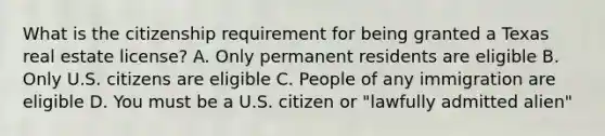 What is the citizenship requirement for being granted a Texas real estate license? A. Only permanent residents are eligible B. Only U.S. citizens are eligible C. People of any immigration are eligible D. You must be a U.S. citizen or "lawfully admitted alien"