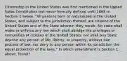 Citizenship in the United States was first mentioned in the United Sates Constitution but never formally defined until 1868 in Section 1 below. "All persons born or naturalized in the United States, and subject to the jurisdiction thereof, are citizens of the United States and of the State wherein they reside. No state shall make or enforce any law which shall abridge the privileges or immunities of citizens of the United States; nor shall any State deprive any person of life, liberty, or property, without due process of law; nor deny to any person within its jurisdiction the equal protection of the laws." In which amendment is Section 1, above, found?