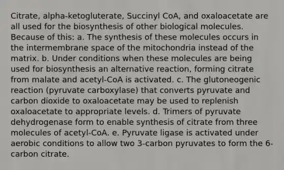 Citrate, alpha-ketogluterate, Succinyl CoA, and oxaloacetate are all used for the biosynthesis of other biological molecules. Because of this: a. The synthesis of these molecules occurs in the intermembrane space of the mitochondria instead of the matrix. b. Under conditions when these molecules are being used for biosynthesis an alternative reaction, forming citrate from malate and acetyl-CoA is activated. c. The glutoneogenic reaction (pyruvate carboxylase) that converts pyruvate and carbon dioxide to oxaloacetate may be used to replenish oxaloacetate to appropriate levels. d. Trimers of pyruvate dehydrogenase form to enable synthesis of citrate from three molecules of acetyl-CoA. e. Pyruvate ligase is activated under aerobic conditions to allow two 3-carbon pyruvates to form the 6-carbon citrate.