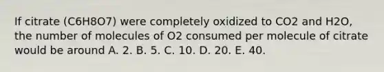 If citrate (C6H8O7) were completely oxidized to CO2 and H2O, the number of molecules of O2 consumed per molecule of citrate would be around A. 2. B. 5. C. 10. D. 20. E. 40.