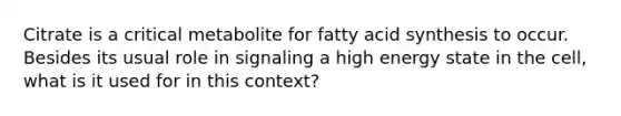 Citrate is a critical metabolite for fatty acid synthesis to occur. Besides its usual role in signaling a high energy state in the cell, what is it used for in this context?