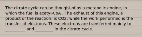 The citrate cycle can be thought of as a metabolic engine, in which the fuel is acetyl-CoA . The exhaust of this engine, a product of the reaction, is CO2, while the work performed is the transfer of electrons. These electrons are transferred mainly to __________ and _________ in the citrate cycle.