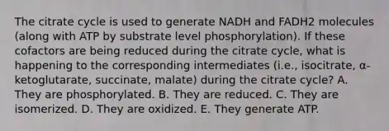 The citrate cycle is used to generate NADH and FADH2 molecules (along with ATP by substrate level phosphorylation). If these cofactors are being reduced during the citrate cycle, what is happening to the corresponding intermediates (i.e., isocitrate, α-ketoglutarate, succinate, malate) during the citrate cycle? A. They are phosphorylated. B. They are reduced. C. They are isomerized. D. They are oxidized. E. They generate ATP.