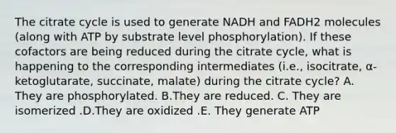 The citrate cycle is used to generate NADH and FADH2 molecules (along with ATP by substrate level phosphorylation). If these cofactors are being reduced during the citrate cycle, what is happening to the corresponding intermediates (i.e., isocitrate, α-ketoglutarate, succinate, malate) during the citrate cycle? A. They are phosphorylated. B.They are reduced. C. They are isomerized .D.They are oxidized .E. They generate ATP