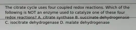 The citrate cycle uses four coupled redox reactions. Which of the following is NOT an enzyme used to catalyze one of these four redox reactions? A. citrate synthase B. succinate dehydrogenase C. isocitrate dehydrogenase D. malate dehydrogenase