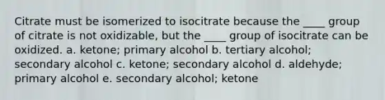 Citrate must be isomerized to isocitrate because the ____ group of citrate is not oxidizable, but the ____ group of isocitrate can be oxidized. a. ketone; primary alcohol b. tertiary alcohol; secondary alcohol c. ketone; secondary alcohol d. aldehyde; primary alcohol e. secondary alcohol; ketone