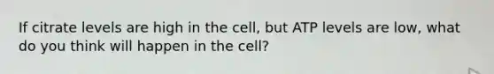 If citrate levels are high in the cell, but ATP levels are low, what do you think will happen in the cell?