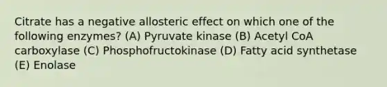 Citrate has a negative allosteric effect on which one of the following enzymes? (A) Pyruvate kinase (B) Acetyl CoA carboxylase (C) Phosphofructokinase (D) Fatty acid synthetase (E) Enolase