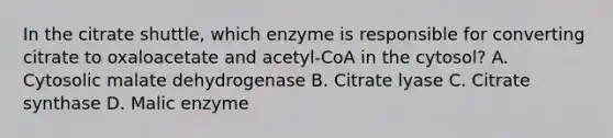 In the citrate shuttle, which enzyme is responsible for converting citrate to oxaloacetate and acetyl-CoA in the cytosol? A. Cytosolic malate dehydrogenase B. Citrate lyase C. Citrate synthase D. Malic enzyme