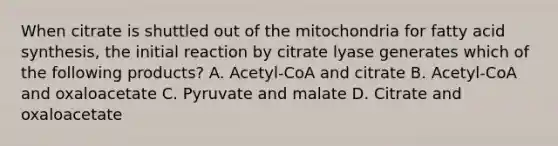 When citrate is shuttled out of the mitochondria for fatty acid synthesis, the initial reaction by citrate lyase generates which of the following products? A. Acetyl-CoA and citrate B. Acetyl-CoA and oxaloacetate C. Pyruvate and malate D. Citrate and oxaloacetate