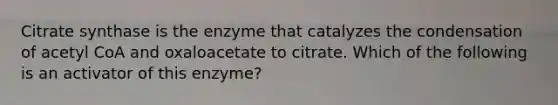 Citrate synthase is the enzyme that catalyzes the condensation of acetyl CoA and oxaloacetate to citrate. Which of the following is an activator of this enzyme?