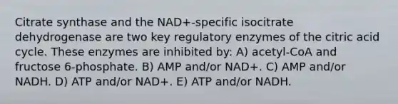 Citrate synthase and the NAD+-specific isocitrate dehydrogenase are two key regulatory enzymes of the citric acid cycle. These enzymes are inhibited by: A) acetyl-CoA and fructose 6-phosphate. B) AMP and/or NAD+. C) AMP and/or NADH. D) ATP and/or NAD+. E) ATP and/or NADH.