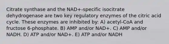 Citrate synthase and the NAD+-specific isocitrate dehydrogenase are two key regulatory enzymes of the citric acid cycle. These enzymes are inhibited by: A) acetyl-CoA and fructose 6-phosphate. B) AMP and/or NAD+. C) AMP and/or NADH. D) ATP and/or NAD+. E) ATP and/or NADH