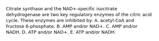 Citrate synthase and the NAD+-specific isocitrate dehydrogenase are two key regulatory enzymes of the citric acid cycle. These enzymes are inhibited by: A. acetyl-CoA and fructose 6-phosphate. B. AMP and/or NAD+. C. AMP and/or NADH. D. ATP and/or NAD+. E. ATP and/or NADH.