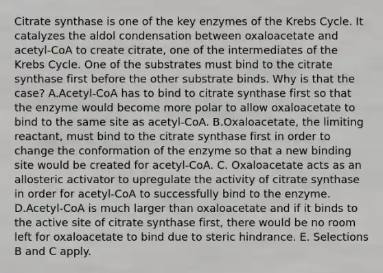 Citrate synthase is one of the key enzymes of the Krebs Cycle. It catalyzes the aldol condensation between oxaloacetate and acetyl-CoA to create citrate, one of the intermediates of the Krebs Cycle. One of the substrates must bind to the citrate synthase first before the other substrate binds. Why is that the case? A.Acetyl-CoA has to bind to citrate synthase first so that the enzyme would become more polar to allow oxaloacetate to bind to the same site as acetyl-CoA. B.Oxaloacetate, the limiting reactant, must bind to the citrate synthase first in order to change the conformation of the enzyme so that a new binding site would be created for acetyl-CoA. C. Oxaloacetate acts as an allosteric activator to upregulate the activity of citrate synthase in order for acetyl-CoA to successfully bind to the enzyme. D.Acetyl-CoA is much larger than oxaloacetate and if it binds to the active site of citrate synthase first, there would be no room left for oxaloacetate to bind due to steric hindrance. E. Selections B and C apply.