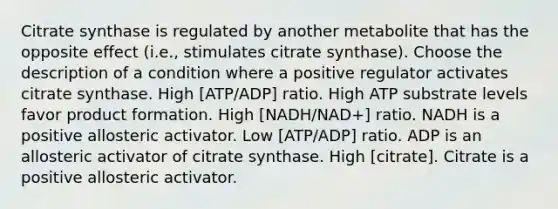 Citrate synthase is regulated by another metabolite that has the opposite effect (i.e., stimulates citrate synthase). Choose the description of a condition where a positive regulator activates citrate synthase. High [ATP/ADP] ratio. High ATP substrate levels favor product formation. High [NADH/NAD+] ratio. NADH is a positive allosteric activator. Low [ATP/ADP] ratio. ADP is an allosteric activator of citrate synthase. High [citrate]. Citrate is a positive allosteric activator.