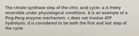 The citrate synthase step of the citric acid cycle: a.is freely reversible under physiological conditions. b.is an example of a Ping-Pong enzyme mechanism. c.does not involve ATP hydrolysis. d.is considered to be both the first and last step of the cycle