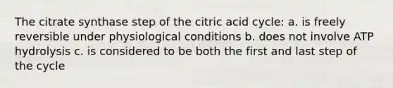 The citrate synthase step of the citric acid cycle: a. is freely reversible under physiological conditions b. does not involve ATP hydrolysis c. is considered to be both the first and last step of the cycle