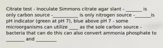 Citrate test - Inoculate Simmons citrate agar slant - _______ is only carbon source -___________ is only nitrogen source -_______is pH indicator (green at pH 7), blue above pH 7 - some microorganisms can utilize ____ as the sole carbon source - bacteria that can do this can also convert ammonia phosphate to ________ and _________