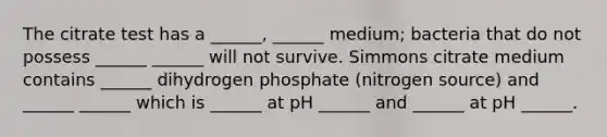 The citrate test has a ______, ______ medium; bacteria that do not possess ______ ______ will not survive. Simmons citrate medium contains ______ dihydrogen phosphate (nitrogen source) and ______ ______ which is ______ at pH ______ and ______ at pH ______.