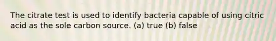 The citrate test is used to identify bacteria capable of using citric acid as the sole carbon source. (a) true (b) false