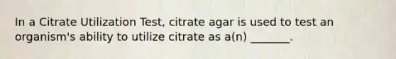 In a Citrate Utilization Test, citrate agar is used to test an organism's ability to utilize citrate as a(n) _______.