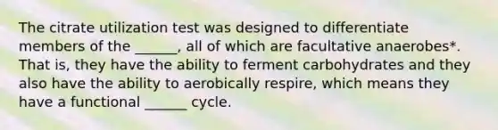 The citrate utilization test was designed to differentiate members of the ______, all of which are facultative anaerobes*. That is, they have the ability to ferment carbohydrates and they also have the ability to aerobically respire, which means they have a functional ______ cycle.