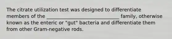 The citrate utilization test was designed to differentiate members of the ______________________________ family, otherwise known as the enteric or "gut" bacteria and differentiate them from other Gram-negative rods.