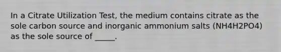 In a Citrate Utilization Test, the medium contains citrate as the sole carbon source and inorganic ammonium salts (NH4H2PO4) as the sole source of _____.