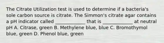 The Citrate Utilization test is used to determine if a bacteria's sole carbon source is citrate. The Simmon's citrate agar contains a pH indicator called _____________ that is _____________ at neutral pH A. Citrase, green B. Methylene blue, blue C. Bromothymol blue, green D. Phenol blue, green