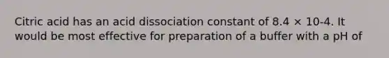 Citric acid has an acid dissociation constant of 8.4 × 10-4. It would be most effective for preparation of a buffer with a pH of