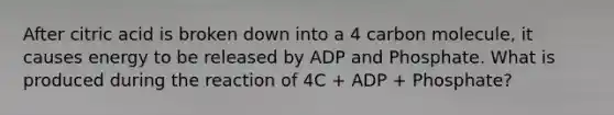 After citric acid is broken down into a 4 carbon molecule, it causes energy to be released by ADP and Phosphate. What is produced during the reaction of 4C + ADP + Phosphate?